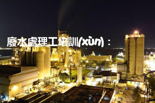廢水處理工培訓(xùn)：開(kāi)啟水處理新時(shí)代？